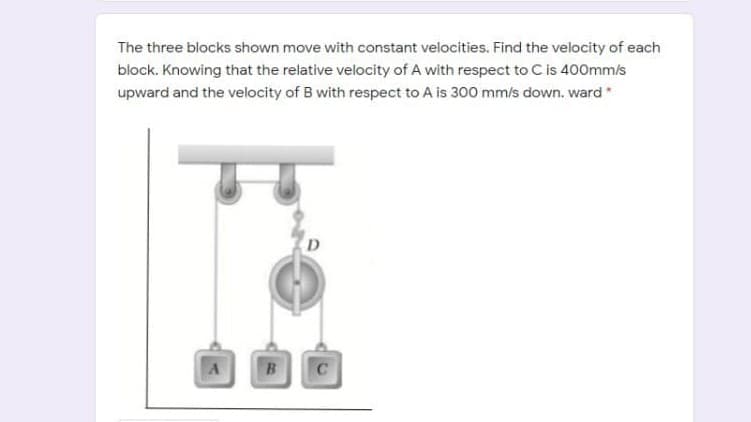 The three blocks shown move with constant velocities. Find the velocity of each
block. Knowing that the relative velocity of A with respect to C is 400mm/s
upward and the velocity of B with respect to A is 300 mm/s down. ward
D
