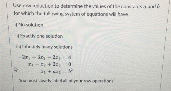 Use row reduction to determine the values of the constants a and b
for which the following system of equations will have
i) No solution
ii) Exactly one solution
iii) Infinitely many solutions
-2a1 + 3x2- 2x3 4
x1 - r2 +2x3 = 0
%3D
%3D
r1 + ar3 =
You must clearly label all of your row operations!

