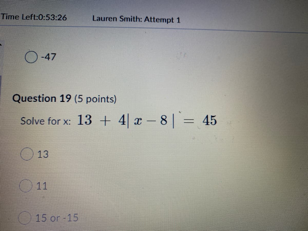 Time Left:0:53:26
Lauren Smith: Attempt 1
-47
Question 19 (5 points)
Solve for x: 13 + 4| x – 8| = 45
13
11
15 or -15
