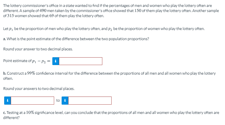 The lottery commissioner's office in a state wanted to find if the percentages of men and women who play the lottery often are
different. A sample of 490 men taken by the commissioner's office showed that 150 of them play the lottery often. Another sample
of 315 women showed that 69 of them play the lottery often.
Let p, be the proportion of men who play the lottery often, and p2 be the proportion of women who play the lottery often.
a. What is the point estimate of the difference between the two population proportions?
Round your answer to two decimal places.
Point estimate of p, – P2 =
b. Construct a 99% confidence interval for the difference between the proportions of all men and all women who play the lottery
often.
Round your answers to two decimal places.
to i
c. Testing at a 10% significance level, can you conclude that the proportions of all men and all women who play the lottery often are
different?
