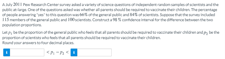A July 2011 Pew Research Center survey asked a variety of science questions of independent random samples of scientists and the
public at-large. One of the questions asked was whether all parents should be required to vaccinate their children. The percentage
of people answering "yes" to this question was 66% of the general public and 84% of scientists. Suppose that the survey included
115 members of the general public and 100 scientists. Construct a 98 % confidence interval for the difference between the two
population proportions.
Let p, be the proportion of the general public who feels that all parents should be required to vaccinate their children and p, be the
proportion of scientists who feels that all parents should be required to vaccinate their children.
Round your answers to four decimal places.
<Pi - P2 < i
