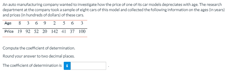 An auto manufacturing company wanted to investigate how the price of one of its car models depreciates with age. The research
department at the company took a sample of eight cars of this model and collected the following information on the ages (in years)
and prices (in hundreds of dollars) of these cars.
Age
8 3 6 9 2 5 6 3
Price 19 92 52 20 142 41 37 100
Compute the coefficient of determination.
Round your answer to two decimal places.
The coefficient of determination is i

