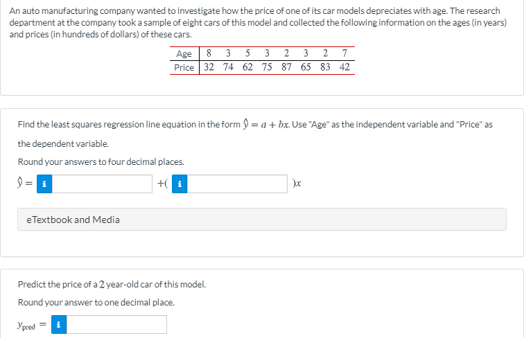 An auto manufacturing company wanted to investigate how the price of one of its car models depreciates with age. The research
department at the company took a sample of eight cars of this model and collected the following information on the ages (in years)
and prices (in hundreds of dollars) of these cars.
Age 8 3 5 3 2 3 2 7
Price 32 74 62 75 87 65 83 42
Find the least squares regression line equation in the form y = a+ bx. Use "Age" as the independent variable and "Price" as
the dependent variable.
Round your answers to four decimal places.
$ =
+( i
eTextbook and Media
Predict the price of a 2 year-old car of this model.
Round your answer to one decimal place.
Ypred

