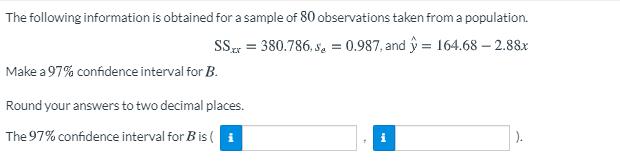 The following information is obtained for a sample of 80 observations taken from a population.
SS = 380.786, Se = 0.987, and y = 164.68 – 2.88x
Make a 97% confidence interval for B.
Round your answers to two decimal places.
The 97% confidence interval for B is ( i
).
