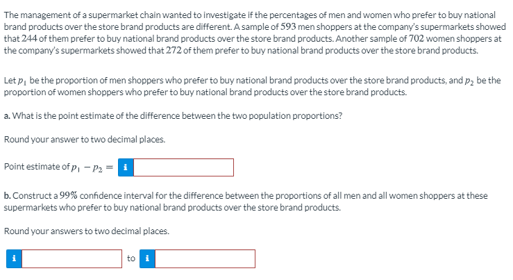 The management of a supermarket chain wanted to investigate if the percentages of men and women who prefer to buy national
brand products over the store brand products are different. A sample of 593 men shoppers at the company's supermarkets showed
that 244 of them prefer to buy national brand products over the store brand products. Another sample of 702 women shoppers at
the company's supermarkets showed that 272 of them prefer to buy national brand products over the store brand products.
Let p, be the proportion of men shoppers who prefer to buy national brand products over the store brand products, and p, be the
proportion of women shoppers who prefer to buy national brand products over the store brand products.
a. What is the point estimate of the difference between the two population proportions?
Round your answer to two decimal places.
Point estimate of P, - P2 =
b. Construct a 99% confidence interval for the difference between the proportions of all men and all women shoppers at these
supermarkets who prefer to buy national brand products over the store brand products.
Round your answers to two decimal places.
to i
