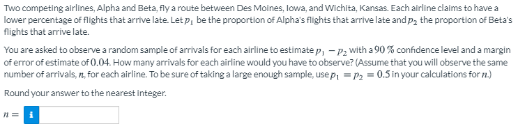 Two competing airlines, Alpha and Beta, fly a route between Des Moines, lowa, and Wichita, Kansas. Each airline claims to have a
lower percentage of flights that arrive late. Let p, be the proportion of Alpha's flights that arrive late and p2 the proportion of Beta's
flights that arrive late.
You are asked to observe a random sample of arrivals for each airline to estimate p, – P2 with a 90 % confidence level and a margin
of error of estimate of 0.04. How many arrivals for each airline would you have to observe? (Assume that you will observe the same
number of arrivals, n, for each airline. To be sure of taking a large enough sample, use p, = P2 = 0.5 in your calculations for n.)
Round your answer to the nearest integer.
