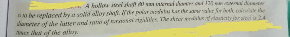 A hollow steel shaft 80 mm internal diamter and 120 mm external diameter
is to be replaced by a solid alloy shaft. If the polar modulus has the same value for both, calculate the
diameter of the latter and ratio of torsional rigidities. The shear modulus of elasticity for steel is 2.4
times that of the alloy.
