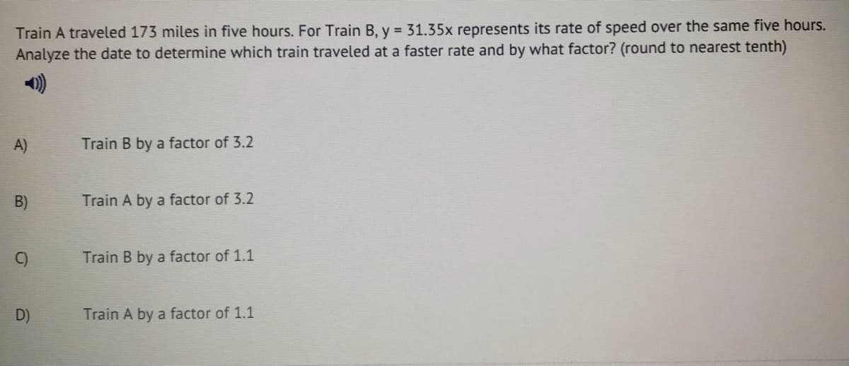 Train A traveled 173 miles in five hours. For Train B, y = 31.35x represents its rate of speed over the same five hours.
Analyze the date to determine which train traveled at a faster rate and by what factor? (round to nearest tenth)
A)
Train B by a factor of 3.2
B)
Train A by a factor of 3.2
C)
Train B by a factor of 1.1
D)
Train A by a factor of 1.1
