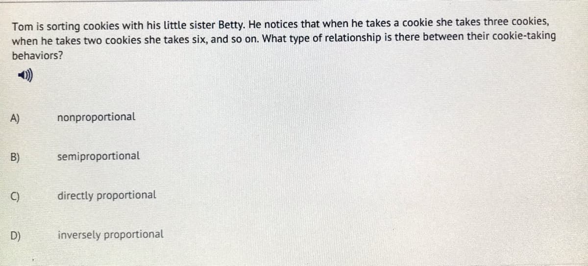 Tom is sorting cookies with his little sister Betty. He notices that when he takes a cookie she takes three cookies,
when he takes two cookies she takes six, and so on. What type of relationship is there between their cookie-taking
behaviors?
A)
nonproportional
B)
semiproportional
C)
directly proportional
D)
inversely proportional
