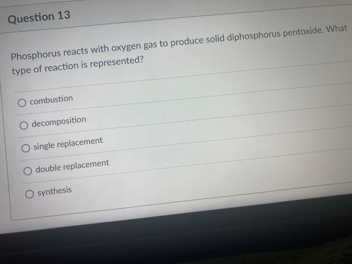 Question 13
Phosphorus reacts with oxygen gas to produce solid diphosphorus pentoxide. What
type of reaction is represented?
O combustion
decomposition
O single replacement
O double replacement
synthesis
