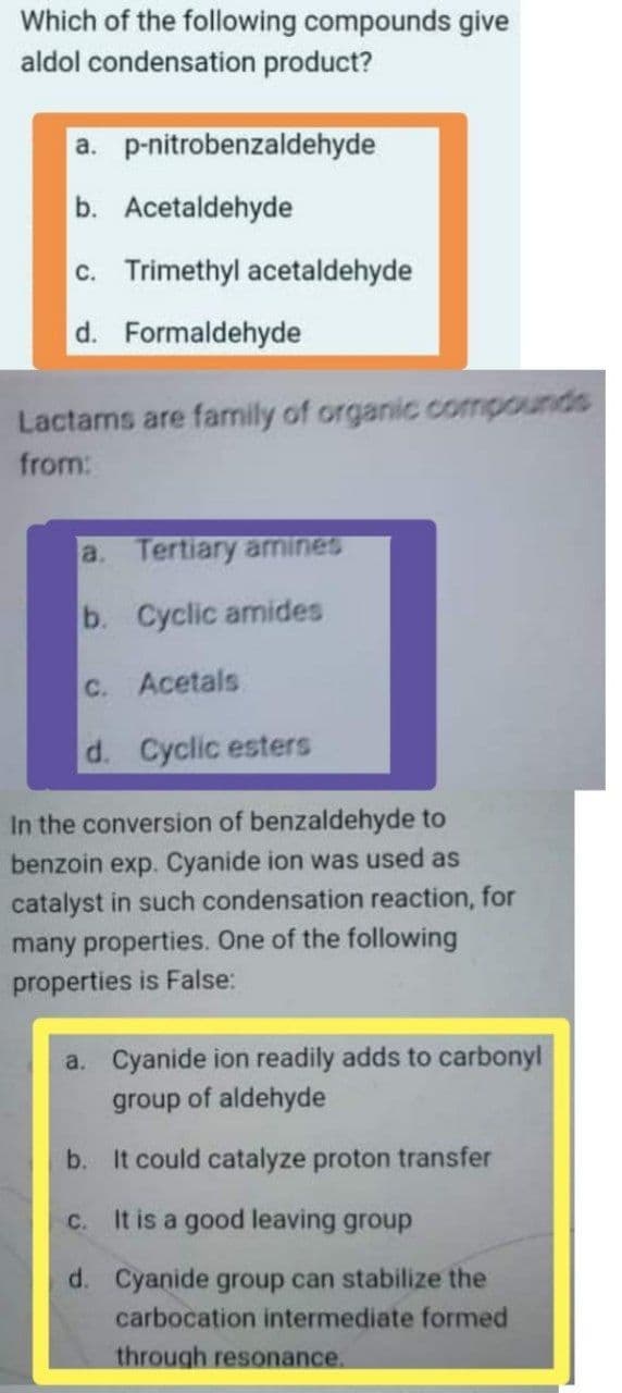 Which of the following compounds give
aldol condensation product?
a. p-nitrobenzaldehyde
b. Acetaldehyde
c. Trimethyl acetaldehyde
d. Formaldehyde
Lactams are family of organic compounds
from:
a. Tertiary arnines
b. Cyclic amides
C. Acetals
d. Cyclic esters
In the conversion of benzaldehyde to
benzoin exp. Cyanide ion was used as
catalyst in such condensation reaction, for
many properties. One of the following
properties is False:
a. Cyanide ion readily adds to carbonyl
group of aldehyde
b. It could catalyze proton transfer
c. It is a good leaving group
d. Cyanide group can stabilize the
carbocation intermediate formed
through resonance.
