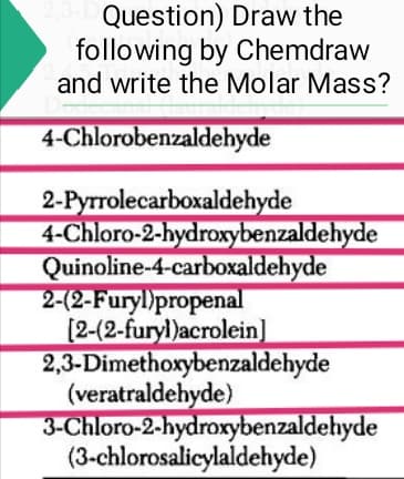 2,3- Question) Draw the
following by Chemdraw
and write the Molar Mass?
4-Chlorobenzaldehyde
2-Pyrrolecarboxaldehyde
4-Chloro-2-hydroxybenzaldehyde
Quinoline-4-carboxaldehyde
2-(2-Furyl)propenal
[2-(2-furyl)acrolein]
2,3-Dimethoxybenzaldehyde
(veratraldehyde)
3-Chloro-2-hydroxybenzaldehyde
(3-chlorosalicylaldehyde)