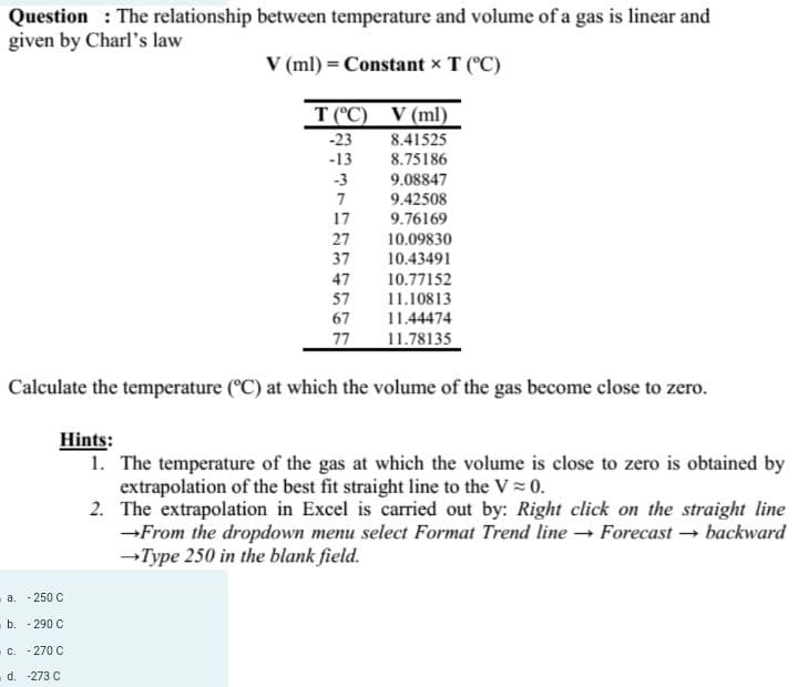 Question: The relationship between temperature and volume of a gas is linear and
given by Charl's law
V (ml) = Constant x T (°C)
T (°C) V (ml)
-23
8.41525
-13
8.75186
9.08847
9.42508
9.76169
-3
7
17
a. -250 C
b. -290 C
c. -270 C
d. -273 C
27
37
47
57
67
77
10.09830
10.43491
10.77152
11.10813
11.44474
11.78135
Calculate the temperature (°C) at which the volume of the gas become close to zero.
Hints:
1. The temperature of the gas at which the volume is close to zero is obtained by
extrapolation of the best fit straight line to the V≈ 0.
2.
The extrapolation in Excel is carried out by: Right click on the straight line
→From the dropdown menu select Format Trend line → Forecast → backward
→Type 250 in the blank field.