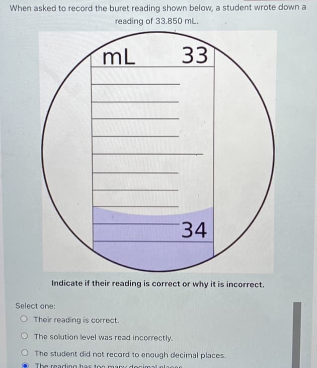 When asked to record the buret reading shown below, a student wrote down a
reading of 33.850 mL.
mL
33
34
Indicate if their reading is correct or why it is incorrect.
Select one:
O Their reading is correct.
O The solution level was read incorrectly.
O The student did not record to enough decimal places.
The reading has too many decimal plaoo0
