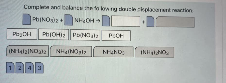 Complete and balance the following double displacement reaction:
Pb(NO3)2 +
NH4OH →
Pb2OH
Pb(OH)2 Pb(NO3)2
PbOH
(NH4)2(NO3)2
NH4(NO3)2
NH4NO3
(NH4)2NO3
12 4 3
