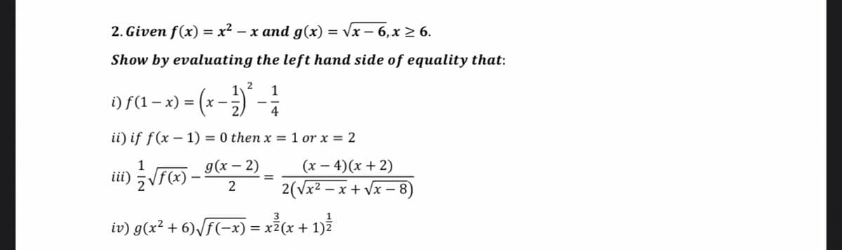 2. Given f(x) = x² – x and g(x) = vx – 6,x 2 6.
Show by evaluating the left hand side of equality that:
1
i) f(1– x) = (x
4
ii) if f(x – 1) = 0 then x = 1 or x = 2
д(х — 2)
(х — 4) (х + 2)
iii) Vf(x) ·
2(Vx2 – x + Vx – 8)
2
iv) g(x² + 6)\f(-x) = x²(x + 1)Z
