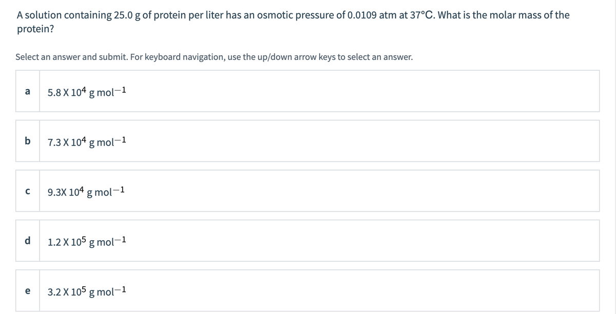 A solution containing 25.0 g of protein per liter has an osmotic pressure of 0.0109 atm at 37°C. What is the molar mass of the
protein?
Select an answer and submit. For keyboard navigation, use the up/down arrow keys to select an answer.
5.8 X 104 g mol-1
a
7.3 X 104 g mol-1
9.3X 104 g mol-1
d
1.2 X 105 g mol-1
3.2 X 105 g mol-1
e
