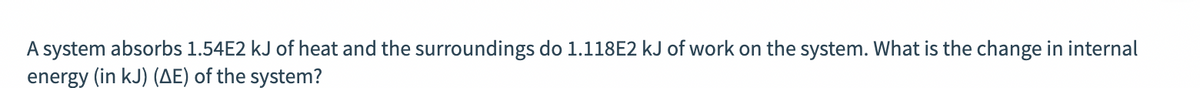 A system absorbs 1.54E2 kJ of heat and the surroundings do 1.118E2 kJ of work on the system. What is the change in internal
energy (in kJ) (AE) of the system?
