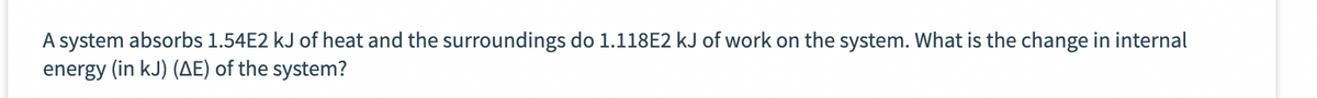 A system absorbs 1.54E2 kJ of heat and the surroundings do 1.118E2 kJ of work on the system. What is the change in internal
energy (in kJ) (AE) of the system?
