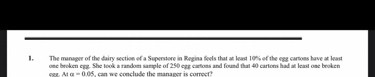 The manager of the dairy section of a Superstore in Regina feels that at least 10% of the egg cartons have at least
one broken egg. She took a random sample of 250 egg cartons and found that 40 cartons had at least one broken
egg. At a = 0.05, can we conclude the manager is correct?
1.
