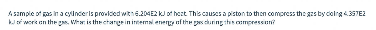 A sample of gas in a cylinder is provided with 6.204E2 kJ of heat. This causes a piston to then compress the gas by doing 4.357E2
kJ of work on the gas. What is the change in internal energy of the gas during this compression?
