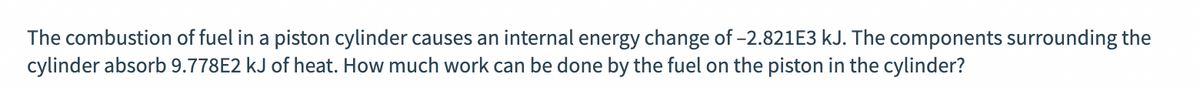 The combustion of fuel in a piston cylinder causes an internal energy change of -2.821E3 kJ. The components surrounding the
cylinder absorb 9.778E2 kJ of heat. How much work can be done by the fuel on the piston in the cylinder?
