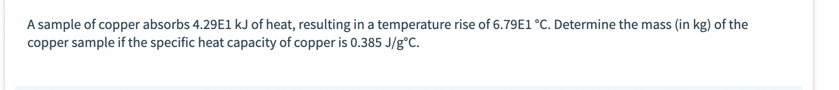 A sample of copper absorbs 4.29E1 kJ of heat, resulting in a temperature rise of 6.79E1 °C. Determine the mass (in kg) of the
copper sample if the specific heat capacity of copper is 0.385 J/g°C.
