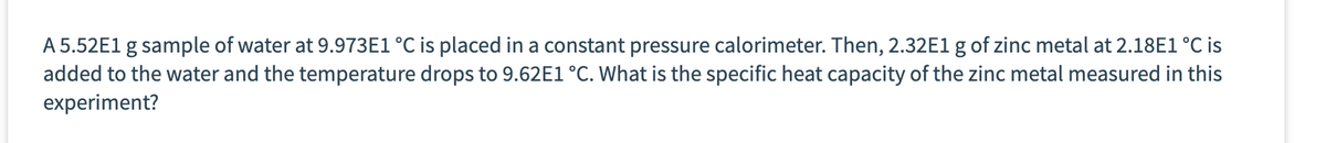 A 5.52E1 g sample of water at 9.973E1 °C is placed in a constant pressure calorimeter. Then, 2.32E1 g of zinc metal at 2.18E1 °C is
added to the water and the temperature drops to 9.62E1 °C. What is the specific heat capacity of the zinc metal measured in this
experiment?
