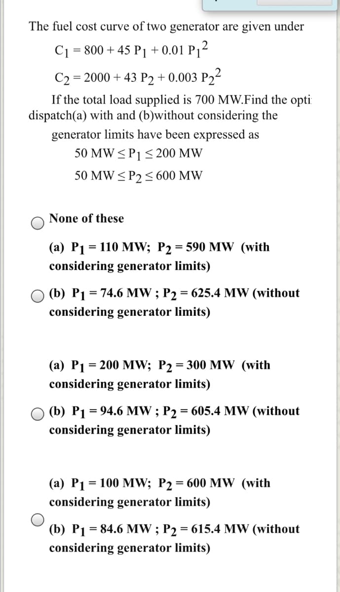 The fuel cost curve of two generator are given under
C1 = 800 + 45 P1 + 0.01 P1²
C2 = 2000 + 43 P2 + 0.003 P22
If the total load supplied is 700 MW.Find the opti
dispatch(a) with and (b)without considering the
generator limits have been expressed as
50 MW <P1 < 200 MW
50 MW < P2 < 600 MW
None of these
(а) Рі %3D 110 MW; P2 %3D 590 MW (with
considering generator limits)
(b) P1 = 74.6 MW ; P2 = 625.4 MW (without
%3D
considering generator limits)
(a) P1 = 200 MW; P2= 300 MW (with
considering generator limits)
(b) P1 = 94.6 MW ; P2 = 605.4 MW (without
%3D
considering generator limits)
(а) Р1 %3D 100 MW; P2 3D 600 MW (with
considering generator limits)
(b) P1 = 84.6 MW ; P2 = 615.4 MW (without
considering generator limits)
