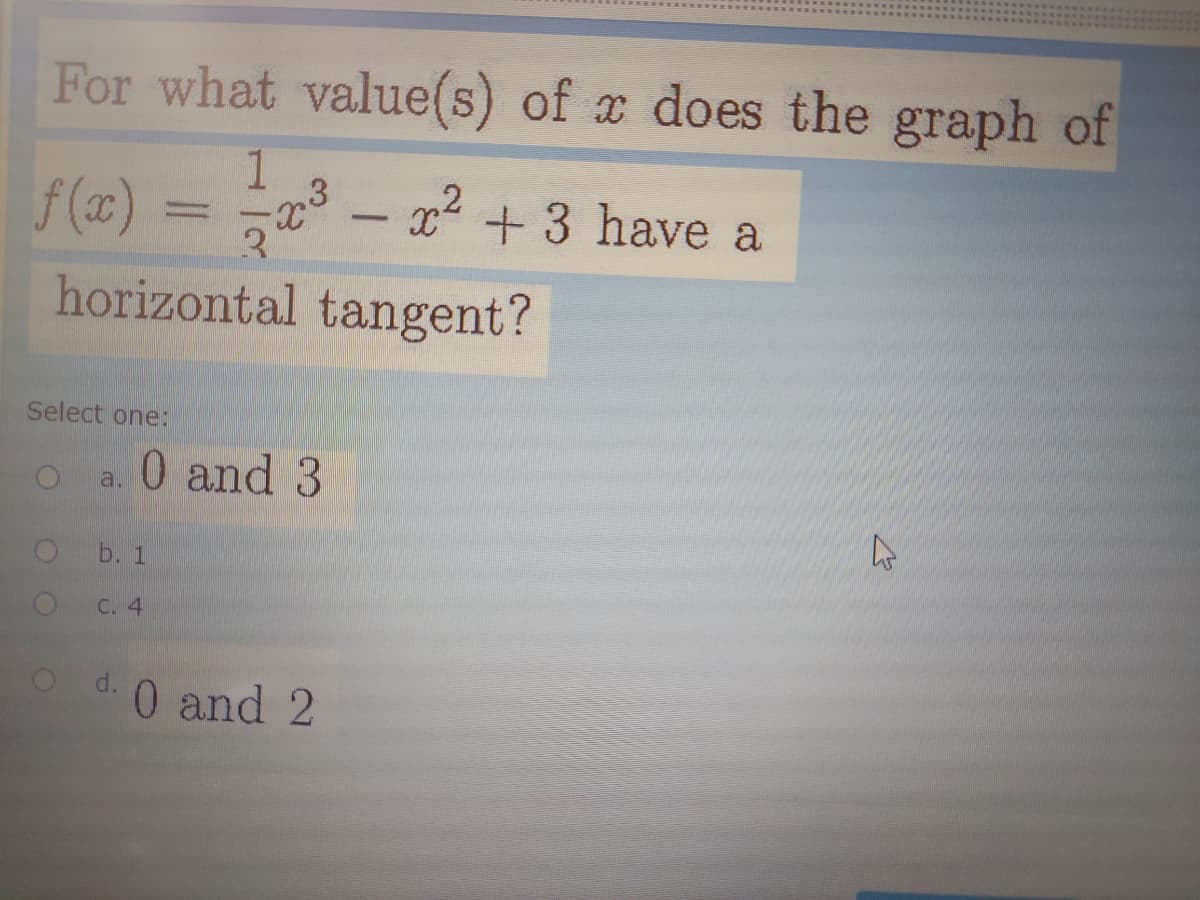 For what value(s) of x does the graph of
f (x) = a° –
x +3 have a
3.
horizontal tangent?
Select one:
0 and 3
a.
b. 1
C. 4
d.
0 and 2
