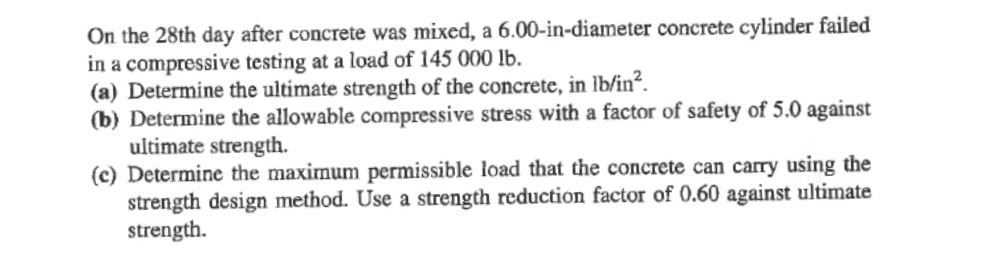 On the 28th day after concrete was mixed, a 6.00-in-diameter concrete cylinder failed
in a compressive testing at a load of 145 000 lb.
(a) Determine the ultimate strength of the concrete, in lb/in?.
(b) Determine the allowable compressive stress with a factor of safety of 5.0 against
ultimate strength.
(c) Determine the maximum permissible load that the concrete can carry using the
strength design method. Use a strength reduction factor of 0.60 against ultimate
strength.
