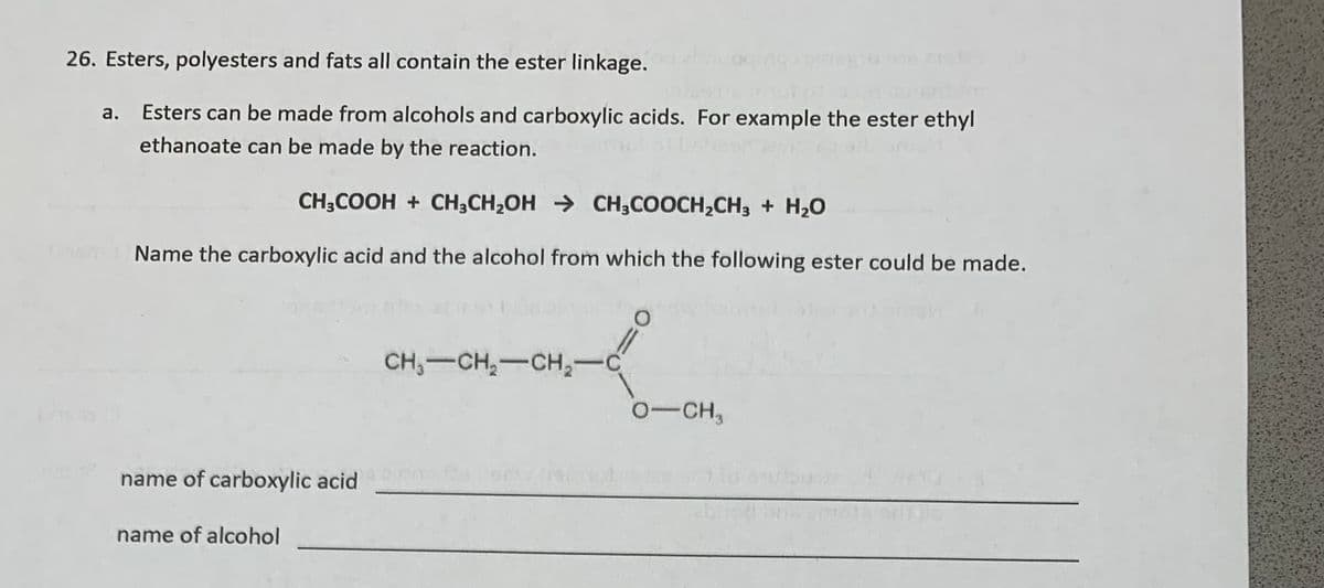 26. Esters, polyesters and fats all contain the ester linkage.
0916 21
enm
Esters can be made from alcohols and carboxylic acids. For example the ester ethyl
ethanoate can be made by the reaction.
CH;COOH + CH;CH,OH → CH,COOCH,CH, + H20
Name the carboxylic acid and the alcohol from which the following ester could be made.
CH,-CH,-CH,-
0-CH,
name of carboxylic acid 00
name of alcohol
