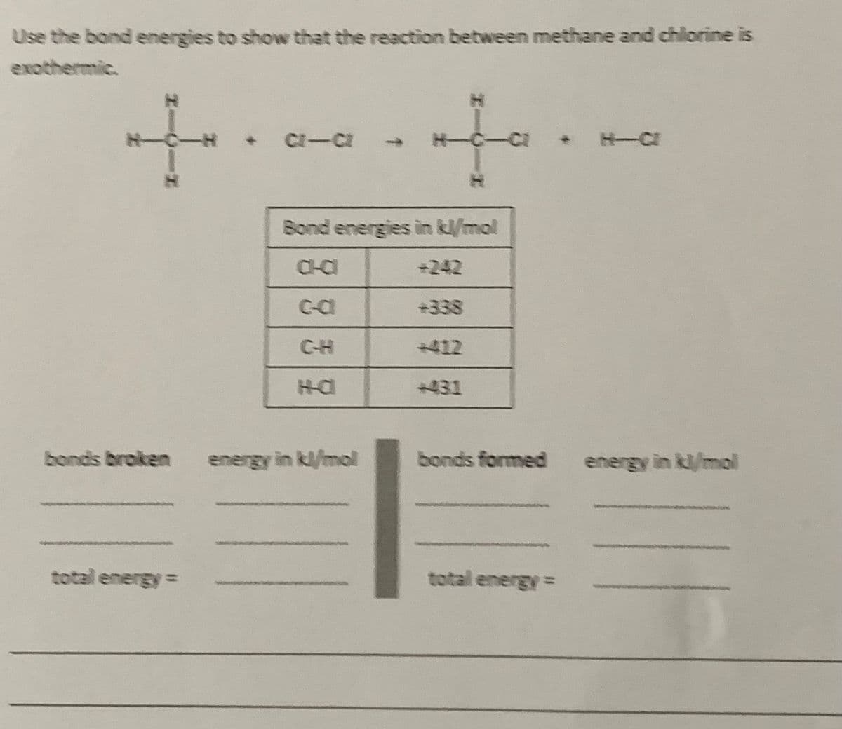 Use the bond energies to show that the reaction between methane and chlorine is
exothermic.
to
C-CI
H-
H-CI
1.
Bond energies in kl/mol
CHCI
+242
C-C
+338
C-H
+412
431
bonds broken
energy in kl/mol
bonds formed
energy in kl/mol
total energy
total energy=
