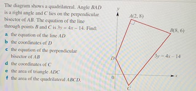 The diagram shows a quadrilateral. Angle BAD
is a right angle and C lies on the perpendicular
bisector of AB. The equation of the line
through points B and C is 3y = 4x – 14. Find:
A(2, 8)
B(8, 6)
a the equation of the line AD
b the coordinates of D
c the equation of the perpendicular
3y = 4x– 14
bisector of AB
d the coordinates of C
e the area of triangle ADC
f the area of the quadrilateral ABCD.
