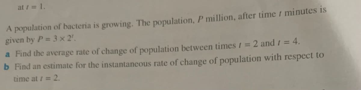 at 1 = 1.
A population of bacteria is growing. The population, P million, after time t minutes is
given by P = 3 x 2'.
a Find the average rate of change of population between times t = 2 and 1 = 4.
b Find an estimate for the instantaneous rate of change of population with respect to
%3D
%3D
time at i = 2.
