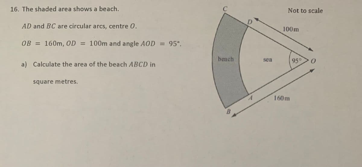 16. The shaded area shows a beach.
Not to scale
AD and BC are circular arcs, centre 0.
100m
OB = 160m, OD
= 100m and angle AOD = 95°.
=D95°.
=
beach
95°
sea
Calculate the area of the beach ABCD in
square metres.
160m
