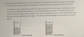 19. Astudent wanted to find out the concentration of a solution of calcium hydroxide, and carried
out a titration usinga solution of hydrochloric acid that had a concentration ofo.os mol/dm.
The student used a measuring eylinder to measure out 25 cm' of the calcium hydroxide solution
into a conical flask and then added1 cm'of phenolphthalein indicator, The hydrochloric acid
was put into a burette and then added to the calcum hydroside solution in the conical flask until
the colour of the indicator just changed. The initial and final readings on the burette are shown
below.
-24
25
-20
Inhial reading
final reading
