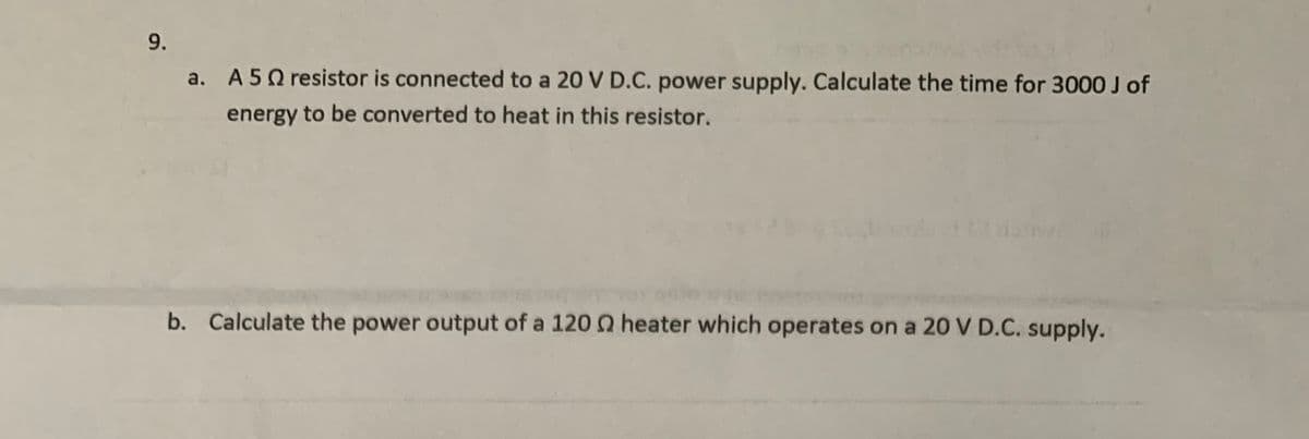 9.
a. A 5Q resistor is connected to a 20 V D.C. power supply. Calculate the time for 3000 J of
energy to be converted to heat in this resistor.
b. Calculate the power output of a 120 Q heater which operates on a 20 V D.C. supply.
