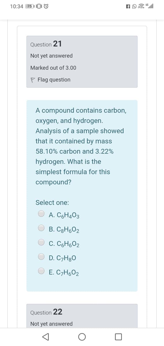 10:34 75)1 0I ©
Question 21
Not yet answered
Marked out of 3.00
P Flag question
A compound contains carbon,
oxygen, and hydrogen.
Analysis of a sample showed
that it contained by mass
58.10% carbon and 3.22%
hydrogen. What is the
simplest formula for this
compound?
Select one:
A. C6H403
B. C3H602
C. C6H6O2
D. C7H8O
E. C7H602
Question 22
Not yet answered
