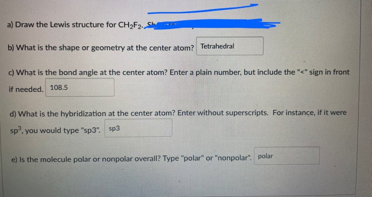 Draw the Lewis structure for CH2F2.
b) What is the shape or geometry at the center atom? Tetrahedral
c) What is the bond angle at the center atom? Enter a plain number, but include the "<" sign in front
if needed. 108.5
d) What is the hybridization at the center atom? Enter without superscripts. For instance, if it were
sp, you would type "sp3". sp3
e) Is the molecule polar or nonpolar overall? Type "polar" or "nonpolar". polar
