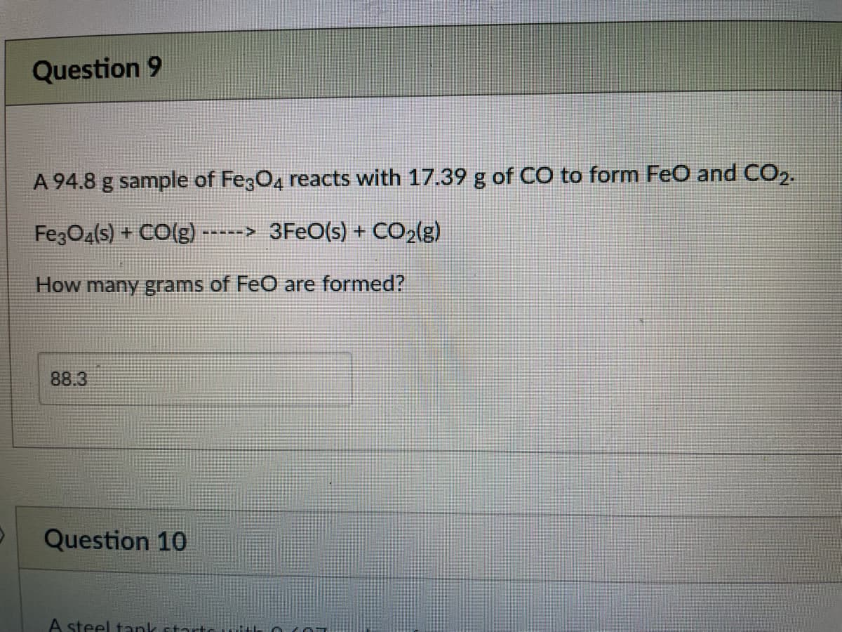 Question 9
A 94.8 g sample of Fe3O4 reacts with 17.39 g of CO to form FeO and CO2.
FezO4(s) + CO(g)--
3FEO(s) + CO2(g)
(-----
How many grams of FeO are formed?
88.3
Question 10
A steel tank startCuith 0 YOT
