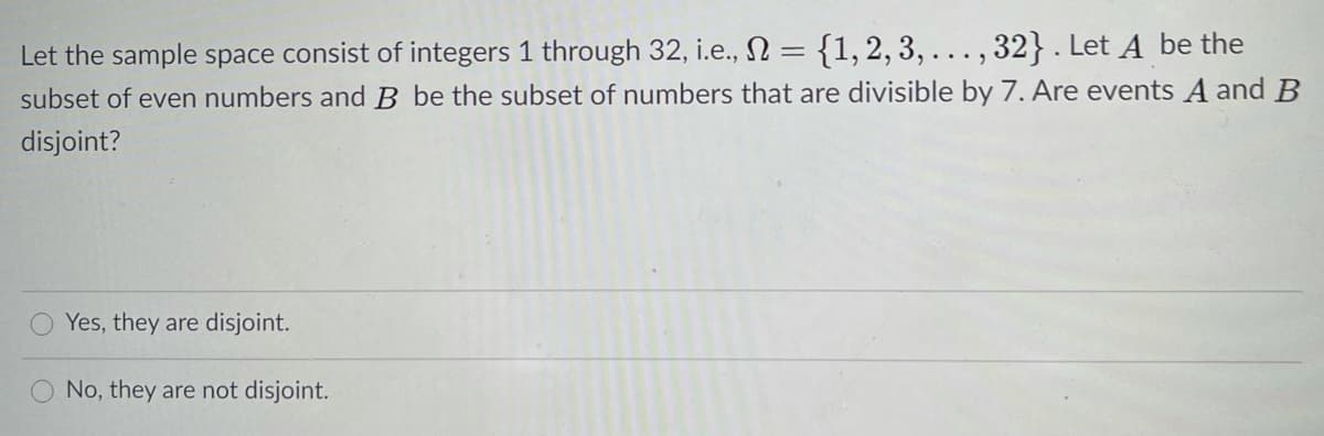 Let the sample space consist of integers 1 through 32, i.e., N = {1, 2, 3, ... , 32} . Let A be the
subset of even numbers and B be the subset of numbers that are divisible by 7. Are events A and B
disjoint?
Yes, they are disjoint.
No, they are not disjoint.
