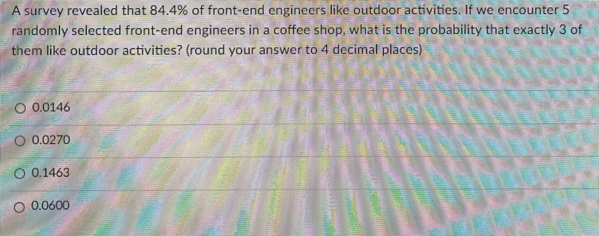 A survey revealed that 84.4% of front-end enginecrs like outdoor activities. If we encounter 5
randomly selected front-end engineers in a coffee shop, what is the probability that exactly 3 of
them like outdoor activities? (round your answer to 4 decimal places)
O 0.0146
O 0.0270
O 01463
O 0.0600
