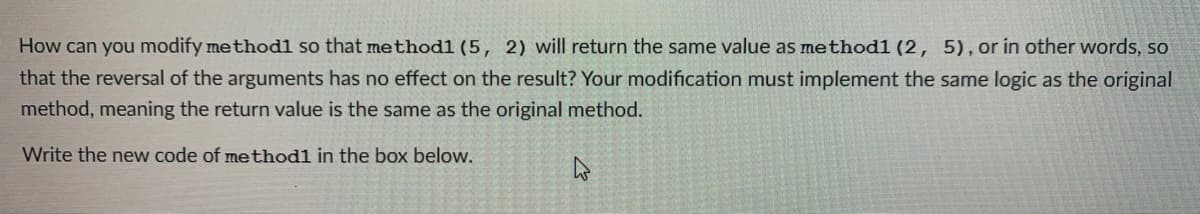 How can you modify methodl so that methodl (5, 2) will return the same value as method1 (2, 5),or in other words, so
that the reversal of the arguments has no effect on the result? Your modification must implement the same logic as the original
method, meaning the return value is the same as the original method.
Write the new code of methodl in the box below.
