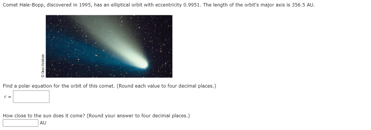 Comet Hale-Bopp, discovered in 1995, has an elliptical orbit with eccentricity 0.9951. The length of the orbit's major axis is 356.5 AU.
Find a polar equation for the orbit of this comet. (Round each value to four decimal places.)
r =
How close to the sun does it come? (Round your answer to four decimal places.)
AU
© Dean Ketel sen
