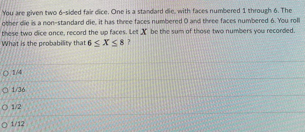 You are given two 6-sided fair dice. One is a standard die, with faces numbered 1 through 6. The
other die is a non-standard die, it has three faces numbered 0 and three faces numbered 6. You roll
these two dice once, record the up faces. Let X be the sum of those two numbers you recorded.
What is the probability that 6 <X<8 ?
O 1/4
O 1/36
O 1/2
O 1/12
