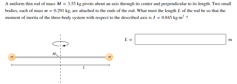 A uniform thin rod of mass M = 3.55 kg pivots about an axis through its center and perpendicular to its length. Two small
bodies, each of mass m = 0.291 kg, are attached to the ends of the rod. What must the length L of the rod be so that the
moment of inertia of the three-body system with respect to the described axis is I = 0.845 kg-m² ?
L =
m
L
