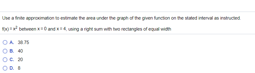 Use a finite approximation to estimate the area under the graph of the given function on the stated interval as instructed.
f(x) = x² between x= 0 and x= 4, using a right sum with two rectangles of equal width
O A. 38.75
О В. 40
С. 20
O D. 8
