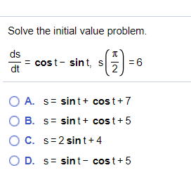 Solve the initial value problem.
ds
= cost- sint, s
=6
dt
2
A. s= sint+ cost+7
O B. s= sint + cost+5
C. s=2 sint+ 4
O D. s= sint- cost+5
