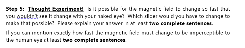 Step 5: Thought Experiment! Is it possible for the magnetic field to change so fast that
you wouldn't see it change with your naked eye? Which slider would you have to change to
make that possible? Please explain your answer in at least two complete sentences.
you can mention exactly how fast the magnetic field must change to be imperceptible to
the human eye at least two complete sentences.

